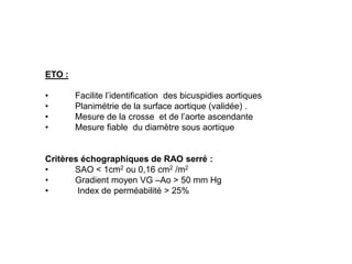 ETO :

•       Facilite l’identification des bicuspidies aortiques
•       Planimétrie de la surface aortique (validée) .
•       Mesure de la crosse et de l’aorte ascendante
•       Mesure fiable du diamètre sous aortique


Critères échographiques de RAO serré :
•      SAO < 1cm2 ou 0,16 cm2 /m2
•      Gradient moyen VG –Ao > 50 mm Hg
•       Index de perméabilité > 25%
 