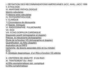 I. DÉFINITION DES RECOMMANDATIONS AMÉRICAINES (ACC, AHA), JACC 1998
II. ETIOLOGIE
III. ANATOMIE PATHOLOGIQUE
lésions valvulaires
2) lésions extra valvulaires
IV. PHYSIOPATHOLOGIE
V. CLINIQUE
1) Circonstance de découverte
2) Signes Cliniques
VI. RADIOGRAPHIE PULMONAIRE
VII. ECG
VIII. ECHO DOPPLER CARDIAQUE
Diagnostic positif (échographie et doppler)
Précise le mécanisme (échographie)
Etude de la fonction VG (échographie et doppler)
Quantification du RAo (doppler)
évaluation de la PAPS
recherche de lésions associées (IAo et /ou mitrale)
ETO
8- Stratégie diagnostique d’un RAo à fonction VG altérée

X. CRITÈRES DE GRAVITÉ D’UN RAO
XI. TRAITEMENT DU RAO
a) RAo asymptomatique non compliqué
b) RAo symptomatique
 