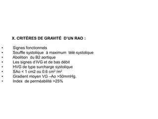 X. CRITÈRES DE GRAVITÉ D’UN RAO :

•   Signes fonctionnels
•   Souffle systolique à maximum télé systolique
•   Abolition du B2 aortique
•   Les signes d’IVG et de bas débit
•   HVG de type surcharge systolique
•   SAo < 1 cm2 ou 0.6 cm2 /m2
•   Gradient moyen VG –Ao >50mmHg.
•   Index de perméabilité >25%
 