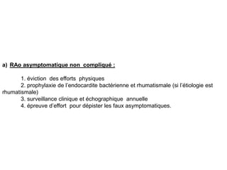 a) RAo asymptomatique non compliqué :

       1. éviction des efforts physiques
       2. prophylaxie de l’endocardite bactérienne et rhumatismale (si l’étiologie est
rhumatismale)
       3. surveillance clinique et échographique annuelle
       4. épreuve d’effort pour dépister les faux asymptomatiques.
 