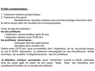 b) RAo symptomatique :

1. Traitement médical symptomatique
2. Traitement chirurgical :
            Remplacement valvulaire aortique avec éventuel pontage coronarien dans
le même temps selon les résultats de la coronarographie.

Choix du type de prothèses :
les bio prothèses :
   * clairement recommandées après 80 ans
   * largement utilisées entre 70-80 ans
les prothèses mécaniques :
             •indiquées chez les sujets jeunes
             •discutées dans certains cas :
Patient entre 70-75 ans sans co-morbidité, dont l’espérance de vie est encore longue
en cas d’ ACFA nécessitant un traitement anticoagulant en cas d’insuffisance rénale
chronique qui accélère la dégénérescence des bio prothèses.

-la dilatation aortique percutanée ayant initialement suscité un intérêt particulier
chez les sujets âgés en raison de son risque faible. Mais ses indications sont
actuellement limitées car le résultat est médiocre.
 