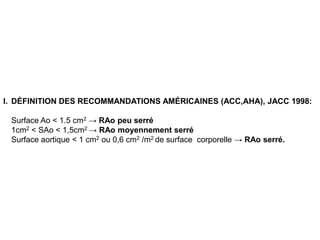 I. DÉFINITION DES RECOMMANDATIONS AMÉRICAINES (ACC,AHA), JACC 1998:

 Surface Ao < 1.5 cm2 → RAo peu serré
 1cm2 < SAo < 1,5cm2 → RAo moyennement serré
 Surface aortique < 1 cm2 ou 0,6 cm2 /m2 de surface corporelle → RAo serré.
 