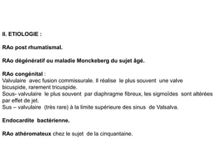 II. ETIOLOGIE :

RAo post rhumatismal.

RAo dégénératif ou maladie Monckeberg du sujet âgé.

RAo congénital :
Valvulaire avec fusion commissurale. Il réalise le plus souvent une valve
bicuspide, rarement tricuspide.
Sous- valvulaire le plus souvent par diaphragme fibreux, les sigmoïdes sont altérées
par effet de jet.
Sus – valvulaire (très rare) à la limite supérieure des sinus de Valsalva.

Endocardite bactérienne.

RAo athéromateux chez le sujet de la cinquantaine.
 