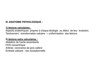 III. ANATOMIE PATHOLOGIQUE :

1) lésions valvulaires :
Aspects anatomiques propres à chaque étiologie au début de leur évolution.
Tardivement : transformation calcaire → uniformisation des lésions.

2) lésions extra valvulaires :
dilatation de l’aorte ascendante
HVG concentrique
Artères coronaires de gros calibre
Embolie calcaire : non exceptionnelle
 