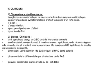 V. CLINIQUE :

     1) Circonstance de découverte :
     Longtemps asymptomatique de découverte lors d’un examen systématique.
     La survenue d’une symptomatologie d’effort témoigne d’un RAo serré.
     Il s’agit :
•    d’angor d’effort
•    syncope – lipothymie d’effort
•    dyspnée d’effort.

      2) Signes Cliniques :
•     thrill systolique perçu au 2EID ou à la fourchette sternale
•     souffle systolique éjectionnel, à maximum méso systolique, rude râpeux siégeant
à la base du cou et irradiant vers les carotides. Un maximum télé systolique du souffle
est un critère de gravité.
•     diminution voire abolition de B2 aortique si RAO serré calcifié

•    pincement de la différentielle par diminution de la PAS

•    peuvent exister des signes d’IVG ou de bat débit.
 