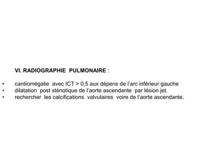 VI. RADIOGRAPHIE PULMONAIRE :

•   cardiomégalie avec ICT > 0,5 aux dépens de l’arc inférieur gauche
•   dilatation post sténotique de l’aorte ascendante par lésion jet.
•   rechercher les calcifications valvulaires voire de l’aorte ascendante.
 