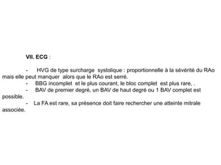 VII. ECG :

          -   HVG de type surcharge systolique : proportionnelle à la sévérité du RAo
mais elle peut manquer alors que le RAo est serré.
          - BBG incomplet et le plus courant, le bloc complet est plus rare, .
          - BAV de premier degré, un BAV de haut degré ou 1 BAV complet est
possible.
          - La FA est rare, sa présence doit faire rechercher une atteinte mitrale
associée.
 