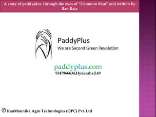 paddyplus.com
9347966634,Hyderabad.49
© RaoMounika Agro Technologies (OPC) Pvt. Ltd
A story of paddyplus through the eyes of “Common Man” and written by
Rao Raja
 