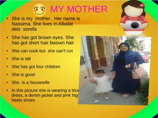 MY MOTHER
● She is my mother . Her name is
Nassima. She lives in Albalat
dels sorells
● She has got brown eyes. She
has got short hair bwown hair
● She can cook but she can't run
● She is tall
● She has got four children
● She is good
● She is a housewife
● In this picture she is wearing a blue
dress, a denim jacket and pink high
heels shoes
 