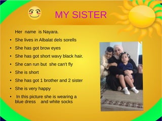 MY SISTER
Her name is Nayara.
● She lives in Albalat dels sorells
● She has got brow eyes
● She has got short wavy black hair.
● She can run but she can't fly
● She is short
● She has got 1 brother and 2 sister
● She is very happy
● In this picture she is wearing a
blue dress and white socks
 