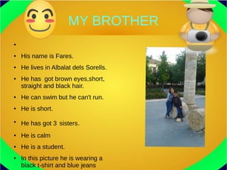 MY BROTHER
●
● His name is Fares.
● He lives in Albalat dels Sorells.
● He has got brown eyes,short,
straight and black hair.
● He can swim but he can't run.
● He is short.
●
He has got 3 sisters.
● He is calm
● He is a student.
● In this picture he is wearing a
black t-shirt and blue jeans
 