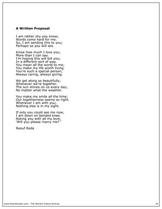 A Written Proposal

          I am rather shy you know;
          Words come hard for me.
          So, I am sending this to you;
          Perhaps so you will see.

          Know how much I love you;
          More than I can say.
          I’m hoping this will tell you;
          In a different sort of way.
          You mean all the world to me;
          You make my life worth living.
          You're such a special person;
          Always caring, always giving.

          We get along so beautifully;
          Whenever we're together.
          The sun shines on us every day;
          No matter what the weather.

          You make me smile all the time;
          Our togetherness seems so right.
          Whenever I am with you;
          Nothing else is in my sight.

          If only you could see me now;
          I am down on bended knee.
          Asking you with all my love;
          'Will you please marry me? '

          Raouf Reda




www.PoemHunter.com - The World's Poetry Archive   10
 