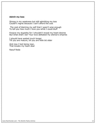 Admit my loss

          Strong in my weakness but still admitting my loss
          Couldn’t regret because I can’t afford the cost

           The cost of blaming my self that I wasn’t wise enough
          To tell you how much I love you while I could bluff

          Forgive my stupidity for I shouldn’t reveal my heart desires
          But what shall I do? Your love defeated my silence’s empires

          I should have waited much longer
          Till you are mature, till you are little bit older

          And now I lost being near,
          That breaks my heart dear

          Raouf Reda




www.PoemHunter.com - The World's Poetry Archive                          12
 