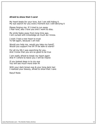 Afraid to show that I care!

          My heart beats for your love, but I am still hiding it.
          My eye search for you every moment but I still denying it

          Please forgive me. If I tried to run away
          I fear love, alto I love you and I want to stay.

          My smile fades away from long time ago.
          I am cursed with knowledge as much as I know.

          I wish I had a new heart to trust
          To fall again, because I am lost

          Would you help me, would you take my hand?
          Would you support me till I’ll be able to stand?

          For all my life I was searching for you.
          And I know that you are so good to be true

          I am really afraid to break my heart again
          And if I where to leave you I will be insane

          If you looked deep in to my eye
          You will see much more than Hi

          With your dark brown eye & your long dark hair
          I realized your beauty, afraid to show that I care

          Raouf Reda




www.PoemHunter.com - The World's Poetry Archive                       13
 