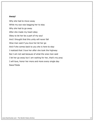 Away!

          Why she had to move away

          While my eye was bagging her to stay

          Why she had to go away

          After she made my heart obey

          Obey to let her be a part of my soul

          And I thought that this unity will never fall

          Wise man said if you love her let her go

          And if she comes back to you she is here to stay

          I realized that I love her after she took the highway

          But I am not sad because of what the wise man said

          I let her go away but I am waiting for her, that’s my pray

          I will love, honor her more and more every single day

          Raouf Reda




www.PoemHunter.com - The World's Poetry Archive                        14
 