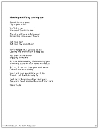 Blessing my life by cursing you

          Search in your heart
          Dig in your mind

          You’ll find me
          Wounded Warrior to see

          Standing still on a solid ground
          Screaming with a scary Sound


          Not from Pain
          But from my stupid brain


          Never forget what you did to me
          Leaving me drowning in a deep sea

          You didn’t have mercy
          Enjoying killing me

          So I am here blessing life by cursing you
          Wrote my story on your heart as a tattoo

          So run till the sun burn your soul away
          Cause I am here to stay

          Yes, I will hunt you till the day I die
          Then to hell I will strongly fly

          I will never be defeated by your tears
          Cause my heart stopped beating from years

          Raouf Reda




www.PoemHunter.com - The World's Poetry Archive       15
 
