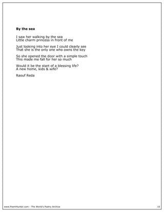By the sea

          I saw her walking by the sea
          Little charm princess in front of me

          Just looking into her eye I could clearly see
          That she is the only one who owns the key

          So she opened the door with a simple touch
          This made me fall for her so much

          Would it be the start of a blessing life?
          A new home, kids & wife?

          Raouf Reda




www.PoemHunter.com - The World's Poetry Archive           16
 
