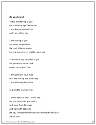 Do you know?

          That I am staring at you

          each time my eye fall on you

          I am floating around you

          and I am falling too.



          I am talking to you

          but never do you hear

          My heat whisper to you

          but my sound never reaches your ear



          i smile over my shoulder at you

          but you never smile back

          cause you never knew



          I am gazing in your eyes

          that are looking the other way

          I am admiring their faith



          so I am the loser anyway



          I would speak I wish I could say.

          but me, never did you notice

          so I stare from far away

          and wait with patience

          for you to maybe someday you’ll notice me one day.

          Raouf Reda

www.PoemHunter.com - The World's Poetry Archive                17
 