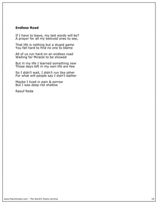 Endless Road

          If I have to leave, my last words will be?
          A prayer for all my beloved ones to see,

          That life is nothing but a stupid game
          You fall hard to find no one to blame

          All of us run hard on an endless road
          Waiting for Miracle to be showed

          But in my life I learned something new
          Those days left in my own life are few

          So I didn’t wait, I didn’t run like other
          For what will people say I didn’t bather

          Maybe I lived in pain & sorrow
          But I was deep not shallow

          Raouf Reda




www.PoemHunter.com - The World's Poetry Archive        18
 