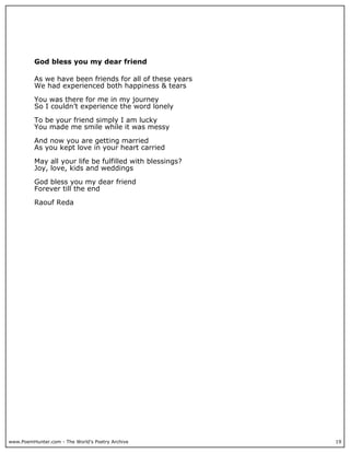God bless you my dear friend

          As we have been friends for all of these years
          We had experienced both happiness & tears

          You was there for me in my journey
          So I couldn’t experience the word lonely

          To be your friend simply I am lucky
          You made me smile while it was messy

          And now you are getting married
          As you kept love in your heart carried

          May all your life be fulfilled with blessings?
          Joy, love, kids and weddings

          God bless you my dear friend
          Forever till the end

          Raouf Reda




www.PoemHunter.com - The World's Poetry Archive            19
 