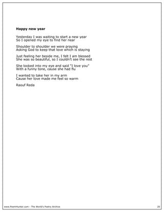 Happy new year

          Yesterday I was waiting to start a new year
          So I opened my eye to find her near

          Shoulder to shoulder we were praying
          Asking God to keep that love which is staying

          Just feeling her beside me, I felt I am blessed
          She was so beautiful, so I couldn’t see the rest

          She looked into my eye and said “I love you”
          With a funny tone, cause she had flu

          I wanted to take her in my arm
          Cause her love made me feel so warm

          Raouf Reda




www.PoemHunter.com - The World's Poetry Archive              20
 