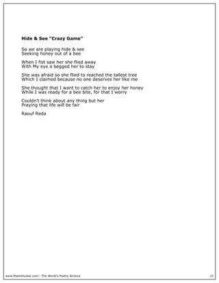 Hide & See “Crazy Game”

          So we are playing hide & see
          Seeking honey out of a bee

          When I fist saw her she flied away
          With My eye a begged her to stay

          She was afraid so she flied to reached the tallest tree
          Which I claimed because no one deserves her like me

          She thought that I want to catch her to enjoy her honey
          While I was ready for a bee bite, for that I worry

          Couldn’t think about any thing but her
          Praying that life will be fair

          Raouf Reda




www.PoemHunter.com - The World's Poetry Archive                     21
 