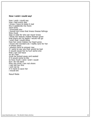 How i wish i could say!

          how i wish i could say
          how i feel every day
          i know i have to keep it real
          tho it saddends me more
          each time
          i promised you
          i would not cross that lineso theese fellings
          they must
          stay in side for she can never know
          i think her beauty makes flowers grow
          that there are no depts i would not go
          i wish that i could show
          how her voice makes my heart grow
          i know she wonders do i reallly care for her
          in those ways
          i always have to answer nay
          if i were to say yes that would be bad
          it would cause her to hurt some one
          that i can not have
          so all i feel
          must be locked away and sealed
          if it would come to lite
          to how much i care i wish i could
          but i do not dare
          they are mine i can not share
          i can tell her this
          i will not lie
          if it ment to save her
          i would die

          Raouf Reda




www.PoemHunter.com - The World's Poetry Archive           22
 