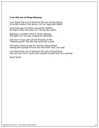 I am the son of King Solomon

          I am Raouf the son of Solomon the son of King David.
          Inherited wisdom that grows, till my happiness faded!

          Long time ago my father prayed for wisdom.
          He didn’t know that later on I will be the victim.

          Because in wisdom there is much sadness,
          The light hurt my eye, longing for darkness.

          And now I have seen all the miracles of life.
          “Nothing worth” the fact the hurts like a knife

          The price I have to pay for having a Royal blood
          Seeing blind people around me who think that I am odd

          I am Raouf the son of Solomon the son of King David.
          The one who live in grief while people thought that he’s granted

          Raouf Reda




www.PoemHunter.com - The World's Poetry Archive                              23
 