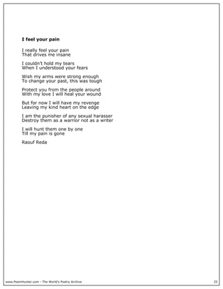 I feel your pain

          I really feel your pain
          That drives me insane

          I couldn’t hold my tears
          When I understood your fears

          Wish my arms were strong enough
          To change your past, this was tough

          Protect you from the people around
          With my love I will heal your wound

          But for now I will have my revenge
          Leaving my kind heart on the edge

          I am the punisher of any sexual harasser
          Destroy them as a warrior not as a writer

          I will hunt them one by one
          Till my pain is gone

          Raouf Reda




www.PoemHunter.com - The World's Poetry Archive       25
 