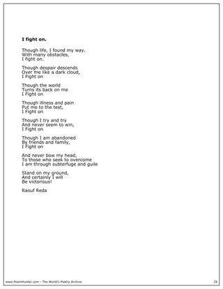 I fight on.

          Though life, I found my way.
          With many obstacles,
          I fight on.

          Though despair descends
          Over me like a dark cloud,
          I Fight on

          Though the world
          Turns its back on me
          I Fight on

          Though illness and pain
          Put me to the test,
          I Fight on

          Though I try and try
          And never seem to win,
          I Fight on

          Though I am abandoned
          By friends and family,
          I Fight on

          And never bow my head,
          To those who seek to overcome
          I am through subterfuge and guile

          Stand on my ground,
          And certainly I will
          Be victorious!

          Raouf Reda




www.PoemHunter.com - The World's Poetry Archive   26
 