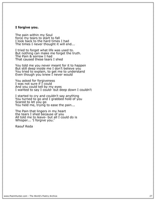 I forgive you.

          The pain within my Soul
          force my tears to start to fall
          I look back to the hard times I had
          The times I never thought it will end...

          I tried to forget what life was used to.
          But nothing can make me forget the truth.
          The Pain & sorrow I had
          That caused these tears I shed

          You told me you never meant for it to happen
          But still deep inside me I don’t believe you
          You tried to explain, to get me to understand
          Even though you knew I never would

          You asked for forgiveness
          I was not sure if I could
          And you could tell by my eyes
          I wanted to say I could- but deep down I couldn't

          I started to cry and couldn't say anything
          You turned to go and I grabbed hold of you
          Scared to let you go
          You held me, trying to ease the pain...

          The Pain that lingers in my heart
          the tears I shed because of you
          All told me to leave- but all I could do is
          Whisper... 'I forgive you.'

          Raouf Reda




www.PoemHunter.com - The World's Poetry Archive               27
 