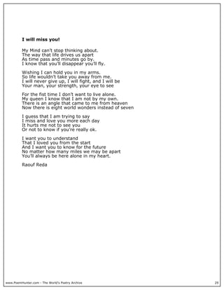 I will miss you!

          My Mind can’t stop thinking about.
          The way that life drives us apart
          As time pass and minutes go by.
          I know that you’ll disappear you’ll fly.

          Wishing I can hold you in my arms.
          So life wouldn’t take you away from me.
          I will never give up, I will fight, and I will be
          Your man, your strength, your eye to see

          For the fist time I don’t want to live alone.
          My queen I know that I am not by my own.
          There is an angle that came to me from heaven
          Now there is eight world wonders instead of seven

          I guess that I am trying to say
          I miss and love you more each day
          It hurts me not to see you
          Or not to know if you’re really ok.

          I want you to understand
          That I loved you from the start
          And I want you to know for the future
          No matter how many miles we may be apart
          You’ll always be here alone in my heart.

          Raouf Reda




www.PoemHunter.com - The World's Poetry Archive               29
 