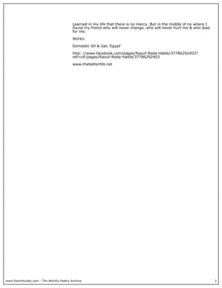 Learned in my life that there is no mercy. But in the middle of no where I
                                         found my friend who will never change, who will never hurt me & who died
                                         for me.

                                         Works:

                                         Domastic Oil & Gas 'Egypt'

                                         http: //www.facebook.com/pages/Raouf-Reda-Habib/37786292403?
                                         ref=s#/pages/Raouf-Reda-Habib/37786292403

                                         www.thebetterlife.net




www.PoemHunter.com - The World's Poetry Archive                                                                       3
 