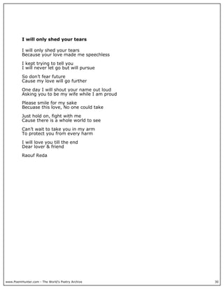 I will only shed your tears

          I will only shed your tears
          Because your love made me speechless

          I kept trying to tell you
          I will never let go but will pursue

          So don’t fear future
          Cause my love will go further

          One day I will shout your name out loud
          Asking you to be my wife while I am proud

          Please smile for my sake
          Becuase this love, No one could take

          Just hold on, fight with me
          Cause there is a whole world to see

          Can’t wait to take you in my arm
          To protect you from every harm

          I will love you till the end
          Dear lover & friend

          Raouf Reda




www.PoemHunter.com - The World's Poetry Archive       30
 