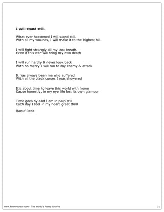 I will stand still.

          What ever happened I will stand still.
          With all my wounds, I will make it to the highest hill.


          I will fight strongly till my last breath.
          Even if this war will bring my own death


          I will run hardly & never look back
          With no mercy I will run to my enemy & attack


          It has always been me who suffered
          With all the black curses I was showered


          It’s about time to leave this world with honor
          Cause honestly, in my eye life lost its own glamour


          Time goes by and I am in pain still
          Each day I feel in my heart great thrill

          Raouf Reda




www.PoemHunter.com - The World's Poetry Archive                     31
 