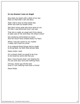 In my dreams I saw an Angel

          She stole my heart with a blink of an eye
          that is a fact that I can not deny

          That I fall in love on this sweet day
          When she took by breath away

          She don't know what she have done to me
          It’s like I was blind and now I can see

          That she is really an angel sent from above
          to take care of me and show me what is love?

          Her existence diminished my tears
          And her touch have chased away my fears

          When I see her name on my mobile
          I really can’t hold my smile

          It so magical those things she've made
          to bring back my faith that almost fade

          Deep inside i said:

          It’s a dream that’s so good to be true
          to be loved by some one like you

          Now I have found what I am looking for
          it’s you and your love and nothing more

          I’ll love, honor you till the end
          Even if I am nothing more than a friend

          Raouf Reda




www.PoemHunter.com - The World's Poetry Archive          32
 