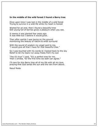 In the middle of the wild forest I found a Berry tree

          Once upon time I was lost in the middle of a wild forest
          Trying to survive in a wild life while my heart is honest

          Wished for an end, then I found a beautiful tree
          Still young full of berries gives a pleasure when you see.

          It seems it was planted few years ago.
          It was little but I believe it would grow.

          Then after awhile I was laying on the ground
          monitoring the beauty of nature & what surround

          With the sound of wisdom my angel said to me,
          “I would give all that I have for that beautiful tree.”

          So I was touched with his words & I looked back to the sky
          Relief to let my tears run away freely from my eye

          “Yes it’s true” I said, “It’s a perfect tree for me.
          Then I smiled, 'for the first time we both can agree.”

          I’ll care for this Berry tree all of my life with all my love,
          praying that God sends the sun and the rain from above.

          Raouf Reda




www.PoemHunter.com - The World's Poetry Archive                            33
 