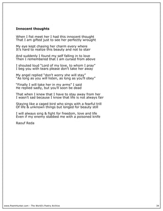 Innocent thoughts

          When I fist meet her I had this innocent thought
          That I am gifted just to see her perfectly wrought

          My eye kept chasing her charm every where
          It’s hard to realize this beauty and not to stair

          And suddenly I found my self falling in to love
          Then I remembered that I am cursed from above

          I shouted loud “Lord of my love, to whom I pray”
          I beg you with tears please don’t take her away

          My angel replied “don’t worry she will stay”
          “As long as you will listen, as long as you’ll obey”

          “Finally I will take her in my arms” I said
          He replied sadly, but you’ll soon be dead

          That when I knew that I have to stay away from her
          I wasn’t sad because I know that life is not always fair

          Staying like a caged bird who sings with a fearful trill
          Of life & unknown things but longed for beauty still

          I will always sing & fight for freedom, love and life
          Even if my enemy stabbed me with a poisoned knife

          Raouf Reda




www.PoemHunter.com - The World's Poetry Archive                      34
 