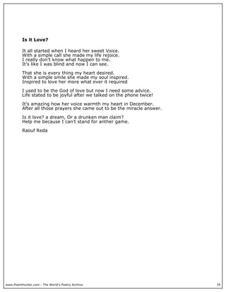 Is it Love?

          It all started when I heard her sweet Voice.
          With a simple call she made my life rejoice.
          I really don’t know what happen to me.
          It’s like I was blind and now I can see.

          That she is every thing my heart desired.
          With a simple smile she made my soul inspired.
          Inspired to love her more what ever it required

          I used to be the God of love but now I need some advice.
          Life stated to be joyful after we talked on the phone twice!

          It’s amazing how her voice warmth my heart in December.
          After all those prayers she came out to be the miracle answer.

          Is it love? a dream, Or a drunken man claim?
          Help me because I can’t stand for anther game.

          Raouf Reda




www.PoemHunter.com - The World's Poetry Archive                            35
 