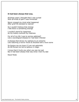 It had been always that way.

          All those years I thought that I was cursed
          With all kinds of pain I was immersed

          Never crossed my mind what happened
          After grief life decided to ripened

          So I couldn’t believe that change
          I felt there is something strange

          I couldn’t stand for happiness
          As my history controls my madness

          For all of my life I was to sorrow addicted?
          Like a sociological disease & I had been infected

          A disease that drives my sadness to an extreme
          Like watching a horror movie & shocked with a love scene

          So forgive me my lover if I am not optimistic
          As life forced me not to believe in magic

          I know that it hurts you when you see me sad
          But it had been always that way since I lost my dad

          Raouf Reda




www.PoemHunter.com - The World's Poetry Archive                      36
 