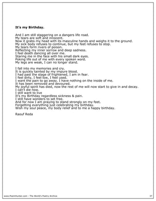 It’s my Birthday.

          And I am still staggering on a dangers life road.
          My tears are soft and innocent.
          Now it grabs my head with its masculine hands and weighs it to the ground.
          My sick body refuses to continue, but my feet refuses to stop.
          My tears form rivers of poison.
          Reflecting my inner sorrow and deep sadness.
          I feel death dancing all over me.
          Staring me in the face with his small dark eyes.
          Poking life out of me with every spoken word.
          My legs are weak, I can no longer stand.

          I fall into my memories and cry.
          It is quickly tainted by my impure blood.
          I had past the stage of frightened, I am in fear.
          I feel dirty, I feel low, I feel used.
          I want the pain to go away. I have nothing on the inside of me.
          It has been removed and devoured.
          My joyful spirit has died, now the rest of me will now start to give in and decay.
          I can't die now.
          I still want to live
          It’s my Birthday regardless sickness & pain.
          I still have wonders to set free.
          And for now I am praying to stand strongly on my feet.
          Forgetting everything just celebrating my birthday.
          Wish my soul peace, my body relief and to me a happy birthday.

          Raouf Reda




www.PoemHunter.com - The World's Poetry Archive                                                37
 
