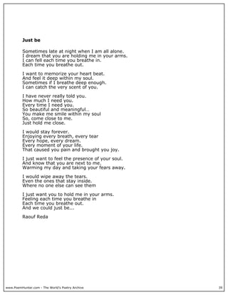Just be

          Sometimes late at night when I am all alone.
          I dream that you are holding me in your arms.
          I can fell each time you breathe in.
          Each time you breathe out.

          I want to memorize your heart beat.
          And feel it deep within my soul.
          Sometimes if I breathe deep enough.
          I can catch the very scent of you.

          I have never really told you.
          How much I need you.
          Every time I need you.
          So beautiful and meaningful…
          You make me smile within my soul
          So, come close to me.
          Just hold me close.

          I would stay forever.
          Enjoying every breath, every tear
          Every hope, every dream.
          Every moment of your life.
          That caused you pain and brought you joy.

          I just want to feel the presence of your soul.
          And know that you are next to me.
          Warming my day and taking your fears away.

          I would wipe away the tears.
          Even the ones that stay inside.
          Where no one else can see them

          I just want you to hold me in your arms.
          Feeling each time you breathe in
          Each time you breathe out.
          And we could just be...

          Raouf Reda




www.PoemHunter.com - The World's Poetry Archive            39
 