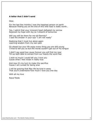 A letter that I didn’t send

          Dear,

          For the last few months I was the happiest person on earth
          Because finding you at the end of this wild road is really worth…

          Yes, I admit that your innocent heart defeated my sorrow
          Rejoiced my hope with Joy so I dreamt of tomorrow

          Will you still be there for me till Eternity?
          I saw the answer in your eye “I am not ready”

          Realizing that I must live alone again
          Learning wisdom from my own pain

          Go ahead live your life enjoy every thing you are still young
          I tried to tell you so but the words couldn’t get out of my tongue

          I didn’t say good bye cause forever you will find me near
          Till we both able to extract from our hearts the word fear

          I wish so much I could tell you I love you
          Cause what I feel inside in really true

          And now it’s my turn to make the sacrifice
          Cause I am cursed for being wise

          I will be praying that May life be kind in away
          That you’ll understand how much I love you one day

          With all my love

          Raouf Reda




www.PoemHunter.com - The World's Poetry Archive                                4
 