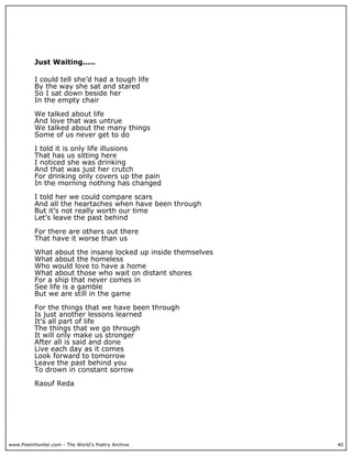 Just Waiting.....

          I could tell she’d had a tough life
          By the way she sat and stared
          So I sat down beside her
          In the empty chair

          We talked about life
          And love that was untrue
          We talked about the many things
          Some of us never get to do

          I told it is only life illusions
          That has us sitting here
          I noticed she was drinking
          And that was just her crutch
          For drinking only covers up the pain
          In the morning nothing has changed

          I told her we could compare scars
          And all the heartaches when have been through
          But it’s not really worth our time
          Let’s leave the past behind

          For there are others out there
          That have it worse than us

          What about the insane locked up inside themselves
          What about the homeless
          Who would love to have a home
          What about those who wait on distant shores
          For a ship that never comes in
          See life is a gamble
          But we are still in the game

          For the things that we have been through
          Is just another lessons learned
          It’s all part of life
          The things that we go through
          It will only make us stronger
          After all is said and done
          Live each day as it comes
          Look forward to tomorrow
          Leave the past behind you
          To drown in constant sorrow

          Raouf Reda




www.PoemHunter.com - The World's Poetry Archive               40
 