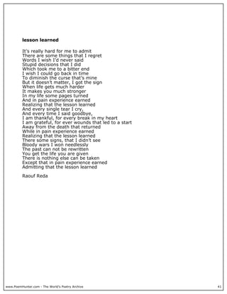 lesson learned

          It’s really hard for me to admit
          There are some things that I regret
          Words I wish I’d never said
          Stupid decisions that I did
          Which took me to a bitter end
          I wish I could go back in time
          To diminish the curse that’s mine
          But it doesn’t matter, I got the sign
          When life gets much harder
          It makes you much stronger
          In my life some pages turned
          And in pain experience earned
          Realizing that the lesson learned
          And every single tear I cry,
          And every time I said goodbye,
          I am thankful, for every break in my heart
          I am grateful, for ever wounds that led to a start
          Away from the death that returned
          While in pain experience earned
          Realizing that the lesson learned
          There some signs, that I didn’t see
          Bloody wars I won needlessly
          The past can not be rewritten
          You get the life you are given
          There is nothing else can be taken
          Except that in pain experience earned
          Admitting that the lesson learned

          Raouf Reda




www.PoemHunter.com - The World's Poetry Archive                41
 