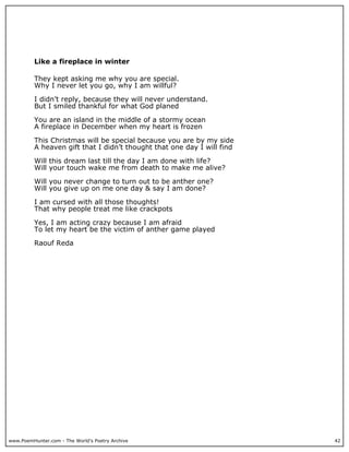 Like a fireplace in winter

          They kept asking me why you are special.
          Why I never let you go, why I am willful?

          I didn’t reply, because they will never understand.
          But I smiled thankful for what God planed

          You are an island in the middle of a stormy ocean
          A fireplace in December when my heart is frozen

          This Christmas will be special because you are by my side
          A heaven gift that I didn’t thought that one day I will find

          Will this dream last till the day I am done with life?
          Will your touch wake me from death to make me alive?

          Will you never change to turn out to be anther one?
          Will you give up on me one day & say I am done?

          I am cursed with all those thoughts!
          That why people treat me like crackpots

          Yes, I am acting crazy because I am afraid
          To let my heart be the victim of anther game played

          Raouf Reda




www.PoemHunter.com - The World's Poetry Archive                          42
 