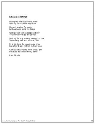 Like an old Mine!

          Living my life like an old mine
          Waiting to explode any time

          Humbly waited for years
          Letting hope shed my tears

          With power comes responsibility
          To add wisdom to my ability

          Waiting for my enemy to step on me
          To destroy evil and set me free

          In a life time I explode only once
          But after I go i will kill million tons

          Came and save me from who I am
          Because its cooled here, dam!

          Raouf Reda




www.PoemHunter.com - The World's Poetry Archive     43
 