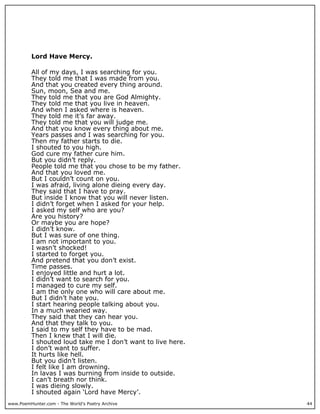Lord Have Mercy.

          All of my days, I was searching for you.
          They told me that I was made from you.
          And that you created every thing around.
          Sun, moon, Sea and me.
          They told me that you are God Almighty.
          They told me that you live in heaven.
          And when I asked where is heaven.
          They told me it’s far away.
          They told me that you will judge me.
          And that you know every thing about me.
          Years passes and I was searching for you.
          Then my father starts to die.
          I shouted to you high.
          God cure my father cure him.
          But you didn’t reply.
          People told me that you chose to be my father.
          And that you loved me.
          But I couldn’t count on you.
          I was afraid, living alone dieing every day.
          They said that I have to pray.
          But inside I know that you will never listen.
          I didn’t forget when I asked for your help.
          I asked my self who are you?
          Are you history?
          Or maybe you are hope?
          I didn’t know.
          But I was sure of one thing.
          I am not important to you.
          I wasn’t shocked!
          I started to forget you.
          And pretend that you don’t exist.
          Time passes.
          I enjoyed little and hurt a lot.
          I didn’t want to search for you.
          I managed to cure my self.
          I am the only one who will care about me.
          But I didn’t hate you.
          I start hearing people talking about you.
          In a much wearied way.
          They said that they can hear you.
          And that they talk to you.
          I said to my self they have to be mad.
          Then I knew that I will die.
          I shouted loud take me I don’t want to live here.
          I don’t want to suffer.
          It hurts like hell.
          But you didn’t listen.
          I felt like I am drowning.
          In lavas I was burning from inside to outside.
          I can’t breath nor think.
          I was dieing slowly.
          I shouted again ‘Lord have Mercy’.
www.PoemHunter.com - The World's Poetry Archive               44
 