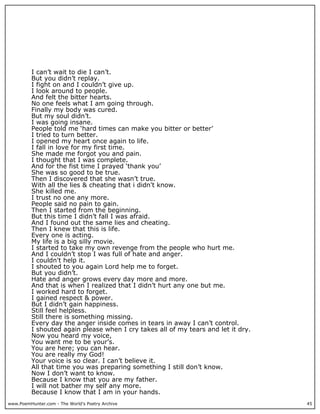 I can’t wait to die I can’t.
          But you didn’t replay.
          I fight on and I couldn’t give up.
          I look around to people.
          And felt the bitter hearts.
          No one feels what I am going through.
          Finally my body was cured.
          But my soul didn’t.
          I was going insane.
          People told me ‘hard times can make you bitter or better’
          I tried to turn better.
          I opened my heart once again to life.
          I fall in love for my first time.
          She made me forgot you and pain.
          I thought that I was complete.
          And for the fist time I prayed ‘thank you’
          She was so good to be true.
          Then I discovered that she wasn’t true.
          With all the lies & cheating that i didn't know.
          She killed me.
          I trust no one any more.
          People said no pain to gain.
          Then I started from the beginning.
          But this time I didn’t fall I was afraid.
          And I found out the same lies and cheating.
          Then I knew that this is life.
          Every one is acting.
          My life is a big silly movie.
          I started to take my own revenge from the people who hurt me.
          And I couldn’t stop I was full of hate and anger.
          I couldn't help it.
          I shouted to you again Lord help me to forget.
          But you didn’t.
          Hate and anger grows every day more and more.
          And that is when I realized that I didn’t hurt any one but me.
          I worked hard to forget.
          I gained respect & power.
          But I didn’t gain happiness.
          Still feel helpless.
          Still there is something missing.
          Every day the anger inside comes in tears in away I can’t control.
          I shouted again please when I cry takes all of my tears and let it dry.
          Now you heard my voice,
          You want me to be your’s.
          You are here; you can hear.
          You are really my God!
          Your voice is so clear. I can’t believe it.
          All that time you was preparing something I still don’t know.
          Now I don’t want to know.
          Because I know that you are my father.
          I will not bather my self any more.
          Because I know that I am in your hands.
www.PoemHunter.com - The World's Poetry Archive                                     45
 