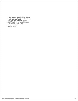 I will never go my way again.
          I will let you lead.
          Forgive my narrow mind.
          And forgive my small heart.
          I love you. Yes I do.

          Raouf Reda




www.PoemHunter.com - The World's Poetry Archive   46
 